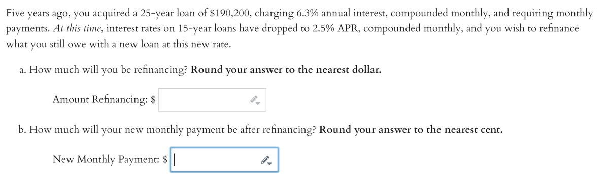 years ago, you acquired a 25-year loan of $190,200, charging 6.3% annual interest, compounded monthly, and requiring monthly
payments. At this time, interest rates on 15-year loans have dropped to 2.5% APR, compounded monthly, and you wish to refinance
Five
what
you
still owe
with
a new loan at this new rate.
a. How much will
you
be refinancing? Round your answer to the nearest dollar.
Amount Refinancing: $
b. How much will your new monthly payment be after refinancing? Round your answer to the nearest cent.
New Monthly Payment: $|
