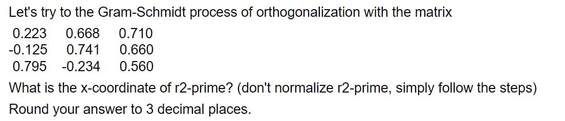 Let's try to the Gram-Schmidt process of orthogonalization with the matrix
0.223 0.668 0.710
-0.125 0.741 0.660
0.795 -0.234 0.560
What is the x-coordinate of r2-prime? (don't normalize r2-prime, simply follow the steps)
Round your answer to 3 decimal places.