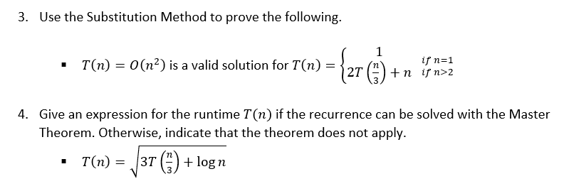 3. Use the Substitution Method to prove the following.
• T(n) = 0(n²) is a valid solution for T(n)
if n=1
2T (3) + п у n>2
4. Give an expression for the runtime T(n) if the recurrence can be solved with the Master
Theorem. Otherwise, indicate that the theorem does not apply.
T(n) =
3T ()+ logn
