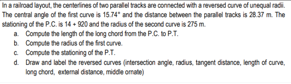 In a railroad layout, the centerlines of two parallel tracks are connected with a reversed curve of unequal radii.
The central angle of the first curve is 15.74° and the distance between the parallel tracks is 28.37 m. The
stationing of the P.C. is 14 + 920 and the radius of the second curve is 275 m.
a. Compute the length of the long chord from the P.C. to P.T.
b. Compute the radius of the first curve.
c. Compute the stationing of the P.T.
d.
Draw and label the reversed curves (intersection angle, radius, tangent distance, length of curve,
long chord, external distance, middle ornate)