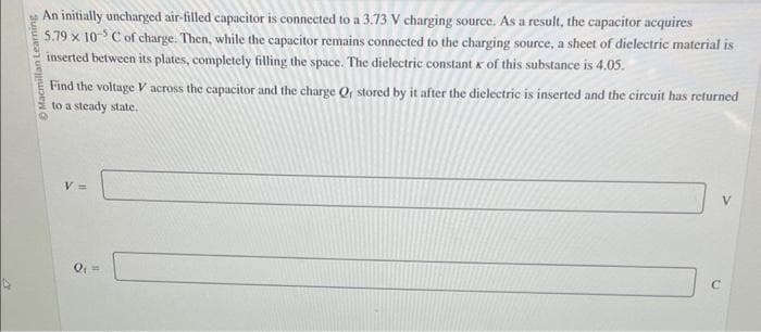 4
Macmillan Learning
An initially uncharged air-filled capacitor is connected to a 3.73 V charging source. As a result, the capacitor acquires
5.79 x 10 C of charge. Then, while the capacitor remains connected to the charging source, a sheet of dielectric material is
inserted between its plates, completely filling the space. The dielectric constant x of this substance is 4.05.
Find the voltage V across the capacitor and the charge Q, stored by it after the dielectric is inserted and the circuit has returned
to a steady state.
V =
Q₁ =