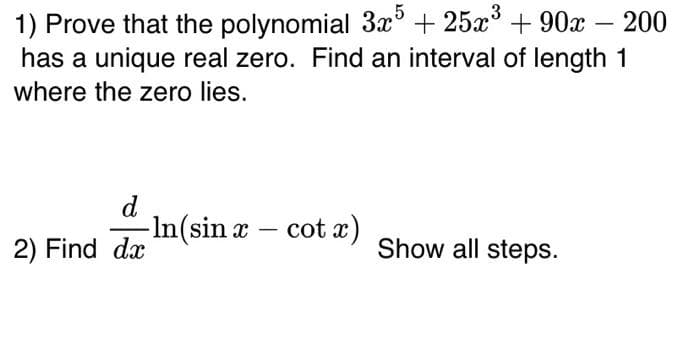 1) Prove that the polynomial 3x5 + 25x³ +90x
+90x - 200
has a unique real zero. Find an interval of length 1
where the zero lies.
d
-In (sin x-
- cot x)
2) Find da
Show all steps.