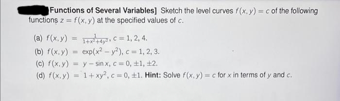 Functions of Several Variables] Sketch the level curves f(x, y) = c of the following
functions z = f(x, y) at the specified values of c.
(a) f(x,y) = 1+x²+4y2, C = 1, 2, 4.
(b) f(x, y) =
exp(x² - y²), c = 1, 2, 3.
(c) f(x, y) = y sinx, c = 0, ±1, ±2.
(d) f(x, y) = 1 + xy2, c = 0, ±1. Hint: Solve f(x, y) = c for x in terms of y and c.