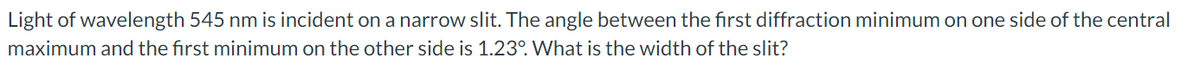 Light of wavelength 545 nm is incident on a narrow slit. The angle between the first diffraction minimum on one side of the central
maximum and the first minimum on the other side is 1.23°. What is the width of the slit?