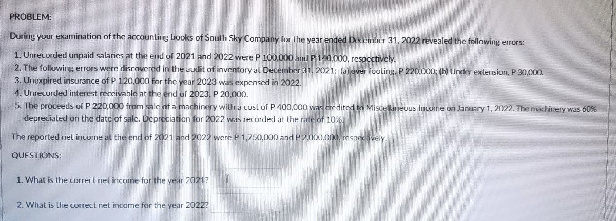 PROBLEM:
During your examination of the accounting books of South Sky Company for the year ended December 31, 2022 revealed the following errors:
1. Unrecorded unpaid salaries at the end of 2021 and 2022 were P 100,000 and P 140,000, respectively.
2. The following errors were discovered in the audit of inventory at December 31, 2021: (a) over footing, P 220.000: (b) Under extension, P 30,000.
3. Unexpired insurance of P 120,000 for the year 2023 was expensed in 2022.
4. Unrecorded interest receivable at the end of 2023, P 20,000.
5. The proceeds of P 220,000 from sale of a machinery with a cost of P 400,000 was credited to Miscellaneous Income on January 1, 2022. The machinery was 60%
depreciated on the date of sale. Depreciation for 2022 was recorded at the rate of 10%
The reported net income at the end of 2021 and 2022 were P 1.750,000 and P 2.000.000, respectively.
QUESTIONS:
1. What is the correct net income for the year 2021?
2. What is the correct net income for the year 2022?
