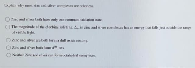 Explain why most zinc and silver complexes are colorless.
Zinc and silver both have only one common oxidation state.
The magnitude of the d-orbital splitting, A, in zinc and silver complexes has an energy that falls just outside the range
of visible light.
O Zinc and silver are both form a dull oxide coating.
O Zinc and silver both form d10 ions.
Neither Zinc nor silver can form octahedral complexes.
