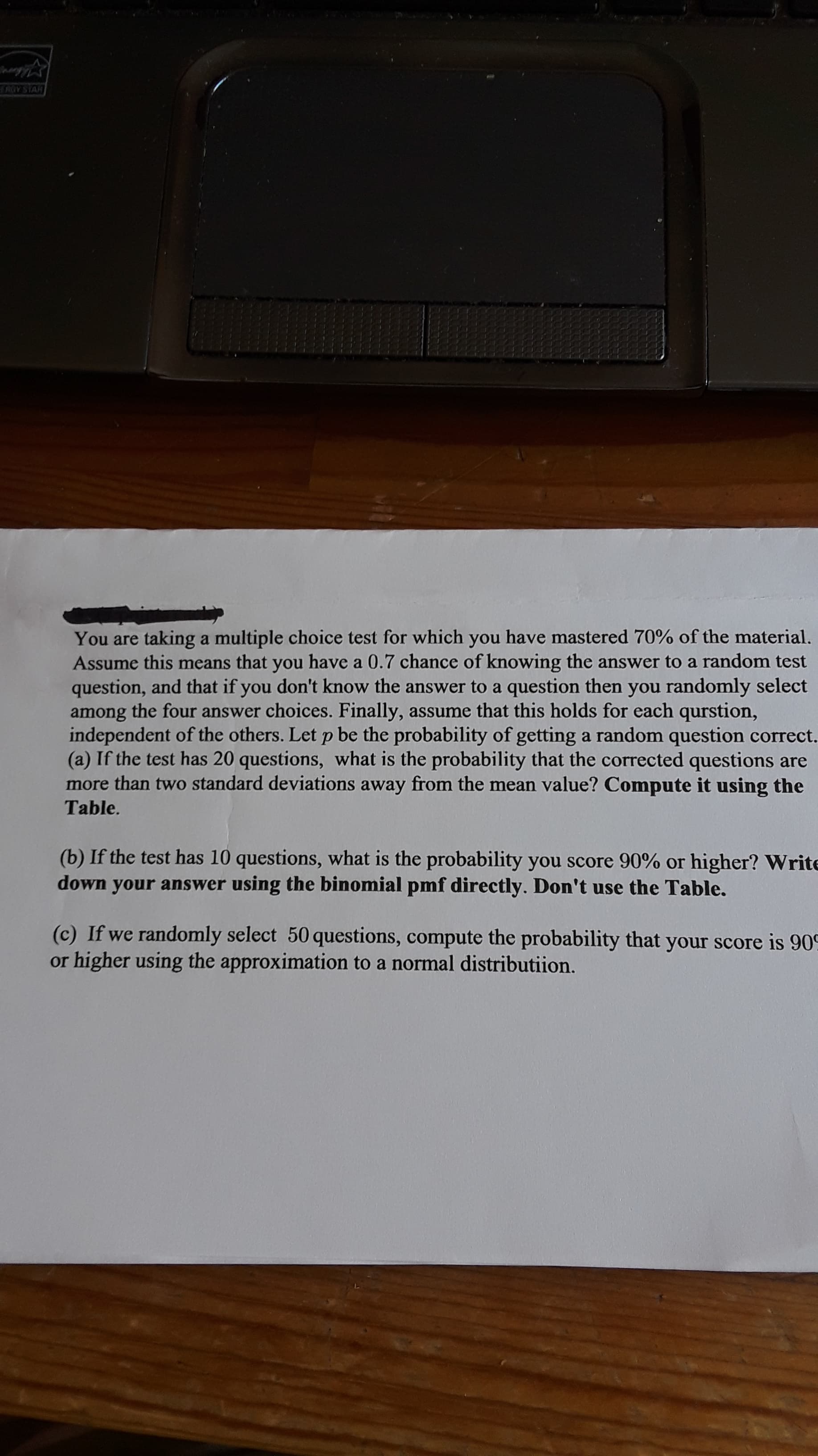 u are taking a multiple choice test for which you have mastered 70% of the material.
sume this means that you have a 0.7 chance of knowing the answer to a random test
stion, and that if you don't know the answer to a question then you randomly select
ong the four answer choices. Finally, assume that this holds for each qurstion,
ependent of the others. Let p be the probability of getting a random question correct.
If the test has 20 questions, what is the probability that the corrected questions are
e than two standard deviations away from the mean value? Compute it using the
le.
f the test has 10 questions, what is the probability you score 90% or higher? Write
n your answer using the binomial pmf directly. Don't use the Table.
Ewe randomly select 50 questions, compute the probability that your score is 909
her using the approximation to a normal distributiion.
