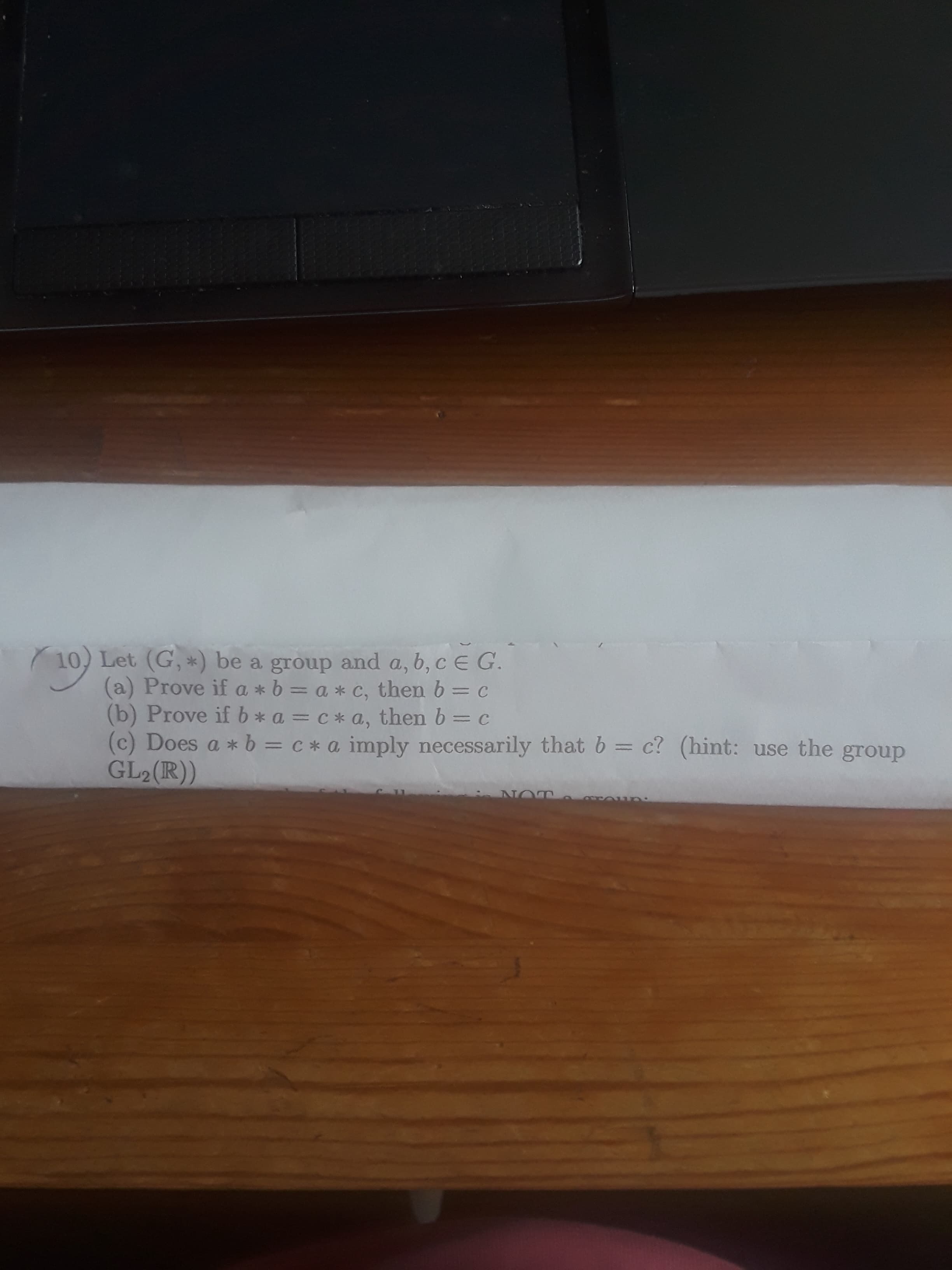 10, Let (G, *) be a group and a, b, c E G.
(a) Prove if a *b = a * c, then 6 = C
(b) Prove if b * a = c * a, then b = c
(c) Does a * b = c* a imply necessarily that b = c? (hint: use the group
GL2(R))
%3D
NO
