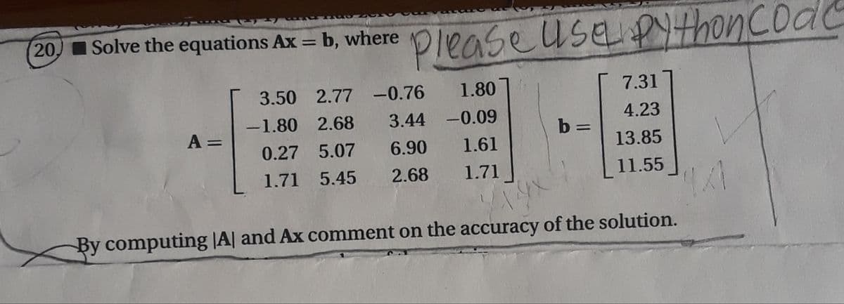 20 Solve the equations Ax = b, where Olense useYthonCoac
20)Solve the equations Ax = b, where
%3D
3.50 2.77 -0.76
1.80
7.31
-1.80 2.68
3.44 -0.09
4.23
A =
b =
%3D
0.27 5.07
6.90
1.61
13.85
1.71 5.45
2.68
1.71
11.55
By computing |A| and Ax comment on the accuracy of the solution.
