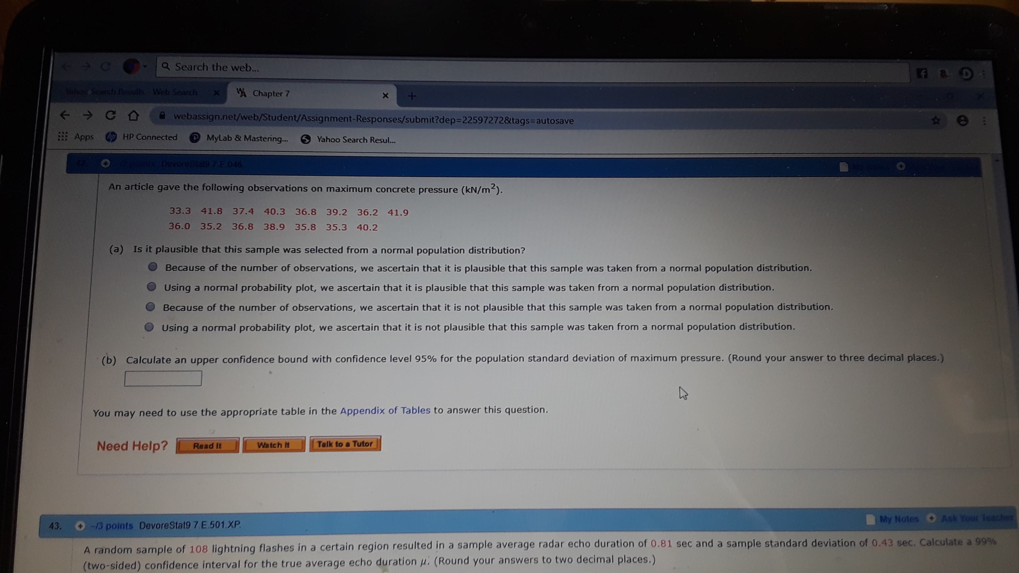 <
CO-a Search the web...
ahoc Search Results
Web Search
Chapter 7
A webassign.net/web/Student/Assignment-Responses/submit?dep%3D22597272&tags3Dautosave
HP Connected
Apps
MyLab & Mastering...
6 Yahoo Search Resul...
DevoreStat9 7E.046
An article gave the following observations on maximum concrete pressure (kN/m).
33.3 41.8 37.4 40.3 36.8 39.2 36.2 41.9
36.0 35.2 36.8 38.9 35.8 35.3 40.2
(a) Is it plausible that this sample was selected from a normal population distribution?
Because of the number of observations, we ascertain that it is plausible that this sample was taken from a normal population distribution.
Using a normal probability plot, we ascertain that it is plausible that this sample was taken from a normal population distribution.
Because of the number of observations, we ascertain that it is not plausible that this sample was taken from a normal population distribution.
Using a normal probability plot, we ascertain that it is not plausible that this sample was taken from a normal population distribution.
(b) Calculate an upper confidence bound with confidence level 95% for the population standard deviation of maximum pressure. (Round your answer to three decimal places.)
You may need to use the appropriate table in the Appendix of Tables to answer this question.
Need Help?
Talk to a Tutor
Watch It
Read It
Ask Your Teacter
My Notes
-13 points DevoreStat9 7 E.501.XP.
43.
A random sample of 108 lightning flashes in a certain region resulted in a sample average radar echo duration of 0.81 sec and a sample standard deviation of 0.43 sec. Calculate a 99%
(two-sided) confidence interval for the true average echo duration u. (Round your answers to two decimal places.)
