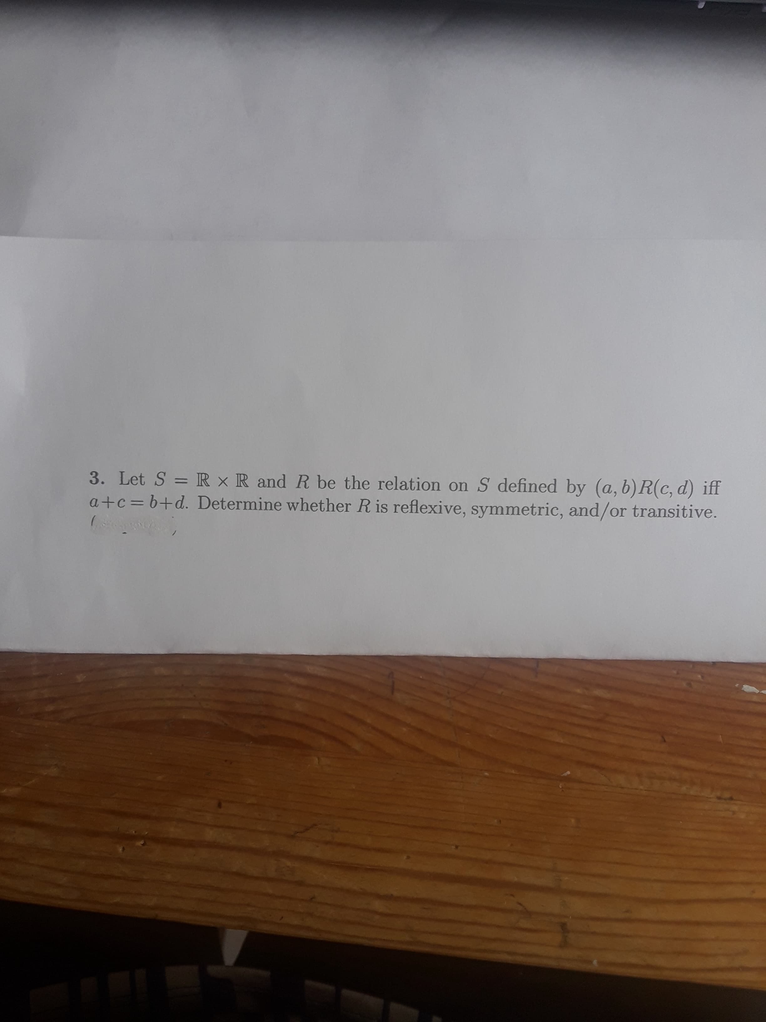 3. Let S = R × R and R be the relation on S defined by (a, b)R(c, d) iff
a+c=b+d. Determine whether R is reflexive, symmetric, and/or transitive.
%3D
