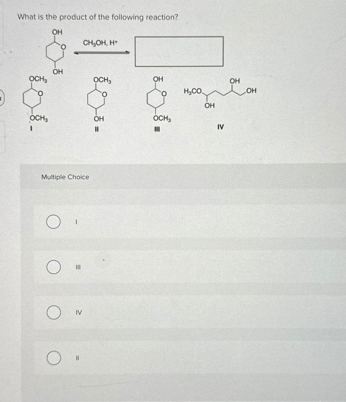 What is the product of the following reaction?
OH
CH₂OH, H+
OCH3
OH
OCH3
I
Multiple Choice
III
О
О
IV
OCH 3
OH
H3CO
OH
OH
OCH3
=
III
IV
OH
OH