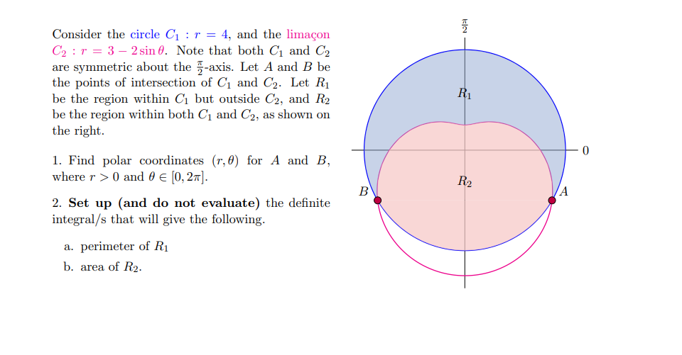 Consider the circle Cı : r = 4, and the limaçon
C2 : r = 3 – 2 sin 0. Note that both C1 and C2
are symmetric about the -axis. Let A and B be
the points of intersection of C1 and C2. Let R1
be the region within C1 but outside C2, and R2
be the region within both C1 and C2, as shown on
the right.
R1
1. Find polar coordinates (r, 0) for A and B,
where r > 0 and 0 E [0, 27].
R2
В
A
2. Set up (and do not evaluate) the definite
integral/s that will give the following.
a. perimeter of R1
b. area of R2.
