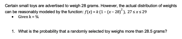 Certain small toys are advertised to weigh 28 grams. However, the actual distribution of weights
can be reasonably modeled by the function: f(x) = k (1 - (x - 28)²), 27 ≤ x ≤ 29
• Given k = 34
1. What is the probability that a randomly selected toy weighs more than 28.5 grams?