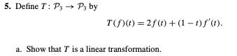 5. Define T: Ps → P3 by
T(f)(1) = 2f(t) + (1 – 1)f'(t).
a. Show that T is a linear transformation.
