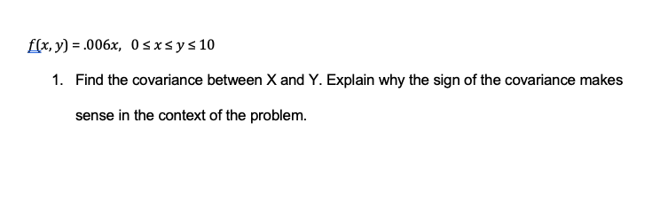 f(x, y) = .006x, 0≤x≤ y ≤ 10
1. Find the covariance between X and Y. Explain why the sign of the covariance makes
sense in the context of the problem.