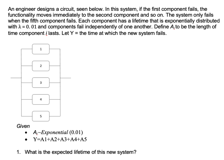 An engineer designs a circuit, seen below. In this system, if the first component fails, the
functionality moves immediately to the second component and so on. The system only fails
when the fifth component fails. Each component has a lifetime that is exponentially distributed
with λ = 0.01 and components fail independently of one another. Define A, to be the length of
time component i lasts. Let Y = the time at which the new system fails.
Given
2
3
5
A-Exponential (0.01)
• Y=A1+A2+A3+A4+A5
1. What is the expected lifetime of this new system?