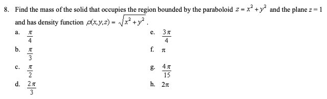 8. Find the mass of the solid that occupies the region bounded by the paraboloid z = x² +y² and the plane z= 1
and has density function ɖx,y,z) =
а.
e.
Зя
4
4
b.
f.
C.
g.
15
2
d. 2x
h. 2n
3
