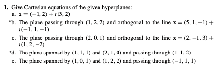 1. Give Cartesian equations of the given hyperplanes:
а. х %3 (-1, 2) +г(3, 2)
*b. The plane passing through (1, 2, 2) and orthogonal to the line x = (5, 1, –1) +
1(-1, 1, –1)
c. The plane passing through (2, 0, 1) and orthogonal to the line x = (2, –1, 3) +
1(1, 2, –2)
*d. The plane spanned by (1, 1, 1) and (2, 1, 0) and passing through (1, 1, 2)
e. The plane spanned by (1, 0, 1) and (1, 2, 2) and passing through (-1, 1, 1)
