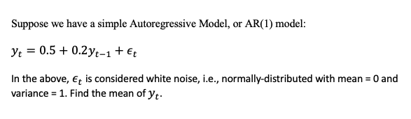 Suppose we have a simple Autoregressive Model, or AR(1) model:
Yt = 0.5 +0.2yt-1 + Et
In the above, Et is considered white noise, i.e., normally-distributed with mean = 0 and
variance = 1. Find the mean of yt.