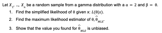 Let X₁, ..., X be a random sample from a gamma distribution with a x = 2 and 3 =
= 0.
'1'
1. Find the simplified likelihood of 0 given x: L(01x).
2. Find the maximum likelihood estimator of 0,0 MLE*
is unbiased.
3. Show that the value you found for 0
MLE