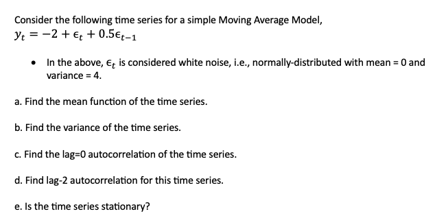 Consider the following time series for a simple Moving Average Model,
Yt = −2+ € + 0.5€t-1
•
In the above, Et is considered white noise, i.e., normally-distributed with mean = 0 and
variance = 4.
a. Find the mean function of the time series.
b. Find the variance of the time series.
c. Find the lag=0 autocorrelation of the time series.
d. Find lag-2 autocorrelation for this time series.
e. Is the time series stationary?