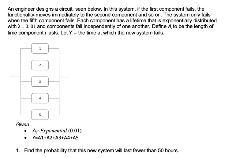 An engineer designs a circuit, seen below. In this system, if the first component fails, the
functionality moves immediately to the second component and so on. The system only fails
when the fifth component fails. Each component has a lifetime that is exponentially distributed
with λ = 0.01 and components fail independently of one another. Define A, to be the length of
time component i lasts. Let Y = the time at which the new system fails.
Given
2
لنا
5
A-Exponential (0.01)
Y=A1+A2+A3+A4+A5
1. Find the probability that this new system will last fewer than 50 hours.