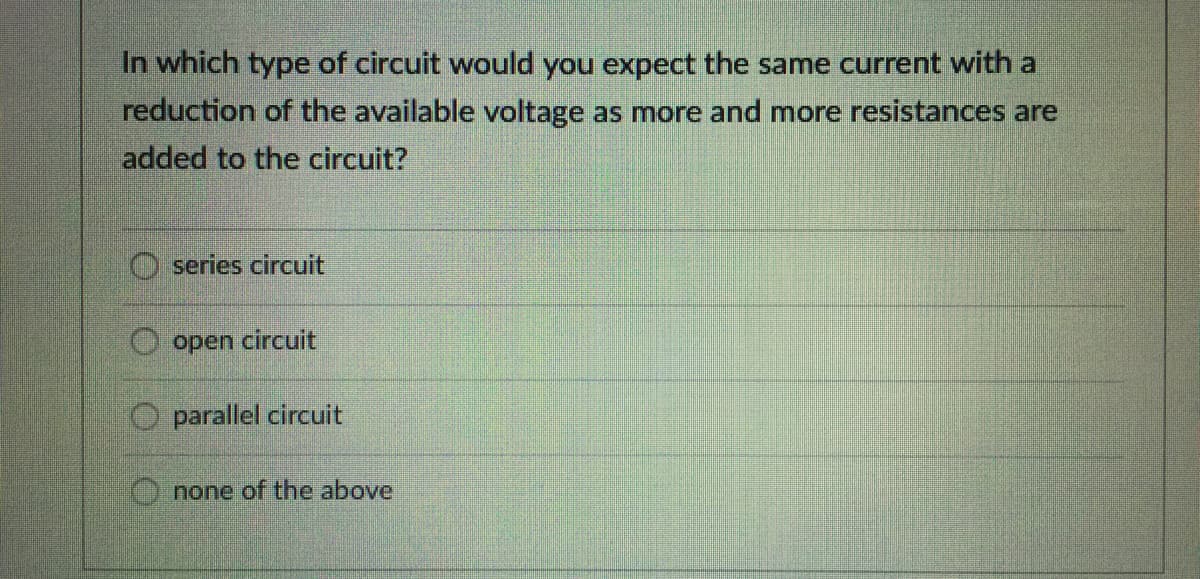 In which type of circuit would you expect the same current with a
reduction of the available voltage as more and more resistances are
added to the circuit?
O series circuit
open circuit
parallel circuit
none of the above
