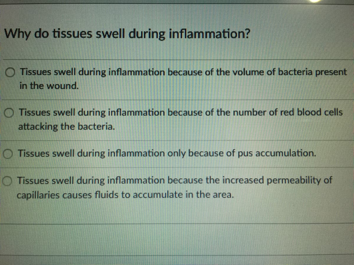 Why do tissues swell during inflammation?
O Tissues swell during inflammation because of the volume of bacteria present
in the wound.
O Tissues swell during inflammation because of the number of red blood cells
attacking the bacteria.
O Tissues swell during inflammation only because of pus accumulation.
O Tissues swell during inflammation because the increased permeability of
capillaries causes fluids to accumulate in the area.
