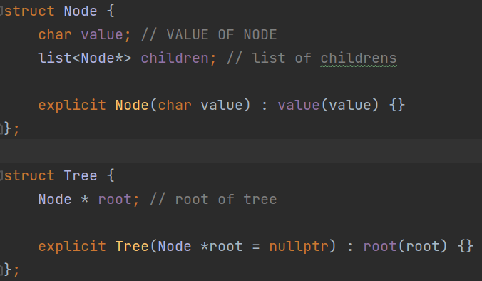 Ostruct Node {
};
char value; // VALUE OF NODE
list<Node*> children; // list of childrens
};
explicit Node (char value) : value(value) {}
struct Tree {
Node * root; // root of tree
explicit Tree (Node *root = nullptr) : root(root) {}