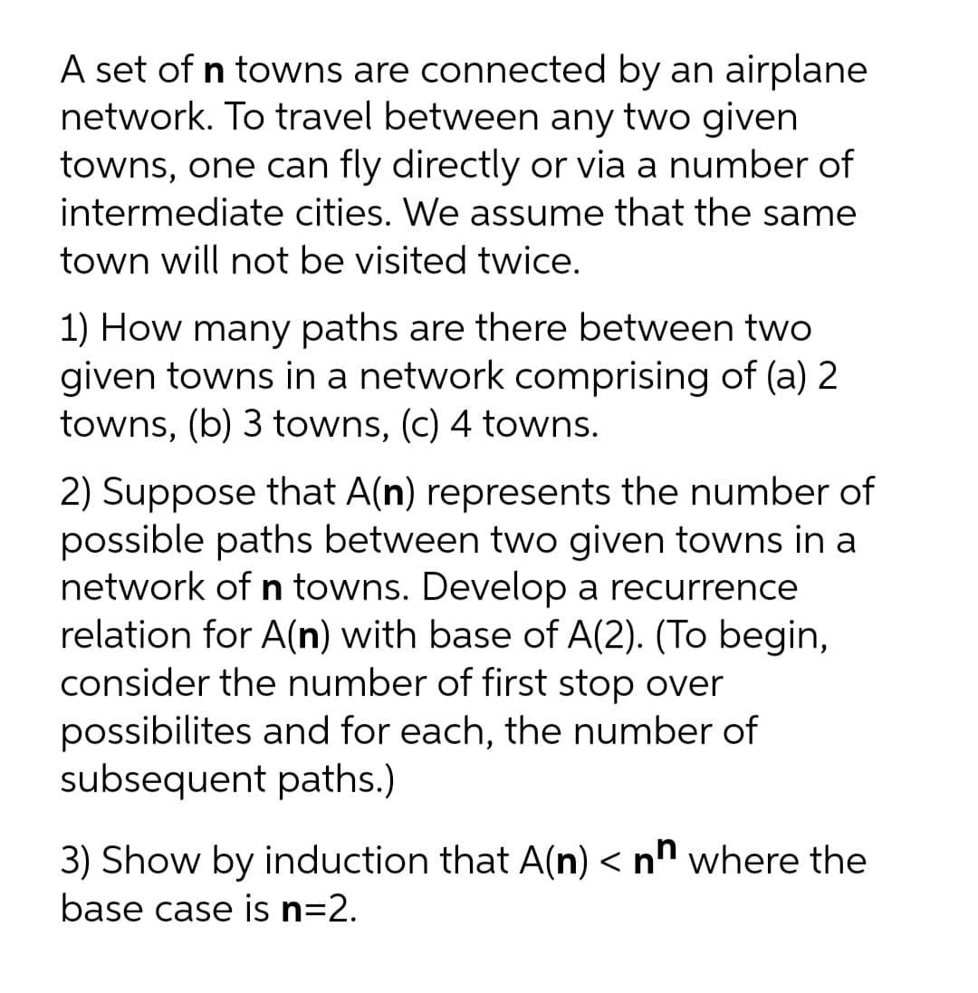 A set of n towns are connected by an airplane
network. To travel between any two given
towns, one can fly directly or via a number of
intermediate cities. We assume that the same
town will not be visited twice.
1) How many paths are there between two
given towns in a network comprising of (a) 2
towns, (b) 3 towns, (c) 4 towns.
2) Suppose that A(n) represents the number of
possible paths between two given towns in a
network of n towns. Develop a recurrence
relation for A(n) with base of A(2). (To begin,
consider the number of first stop over
possibilites and for each, the number of
subsequent paths.)
3) Show by induction that A(n) < nh where the
base case is n=2.

