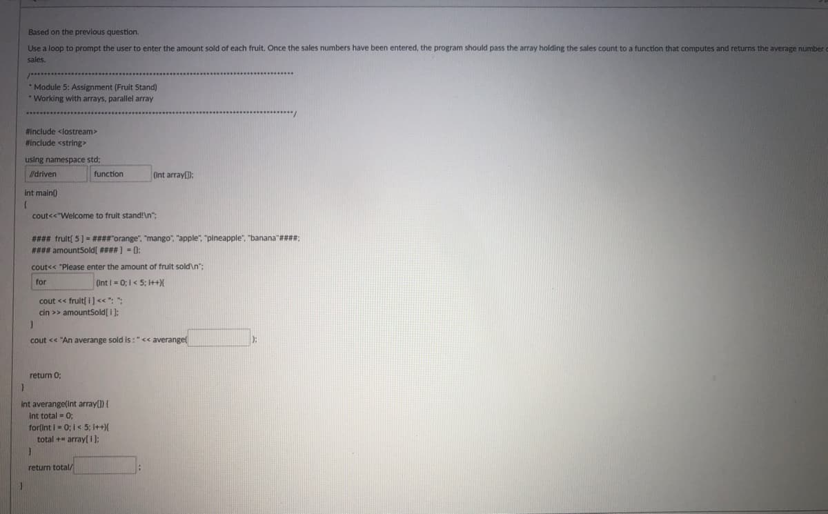 Based on the previous question.
Use a loop to prompt the user to enter the amount sold of each fruit. Once the sales numbers have been entered, the program should pass the array holding the sales count to a function that computes and returns the average number
sales.
* Module 5: Assignment (Fruit Stand)
Working with arrays, parallel array
#include <lostream>
#include <string
using namespace std;
/driven
function
(Int array):
int main)
cout<<"Welcome to frult stand!\n";
#### frult[ 5] = ####"orange", "mango", "apple", "pineapple", "banana"####;
#### amountSold[ #### ] = 0:
cout<< "Please enter the amount of frult sold\n";
for
(Int = 0; I< 5; I++){
cout << fruit[ i]<< ": ":
cin >> amountSold[ i ):
cout << "An averange sold is: "<< averange(
return 0;
int averange(Int array(1) {
Int total = 0:
for(int i = 0; i< 5; i++){
total += array[ i ]:
return total/
