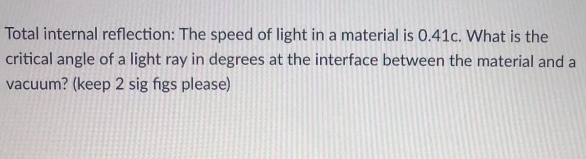 Total internal reflection: The speed of light in a material is 0.41c. What is the
critical angle of a light ray in degrees at the interface between the material and a
vacuum? (keep 2 sig figs please)
