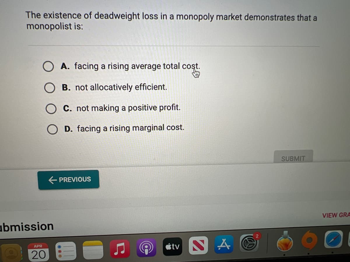 The existence of deadweight loss in a monopoly market demonstrates that a
monopolist is:
O A. facing a rising average total cost.
Jm
OB. not allocatively efficient.
OC. not making a positive profit.
OD. facing a rising marginal cost.
← PREVIOUS
abmission
APR
20
tv S
A
SUBMIT
VIEW GRA