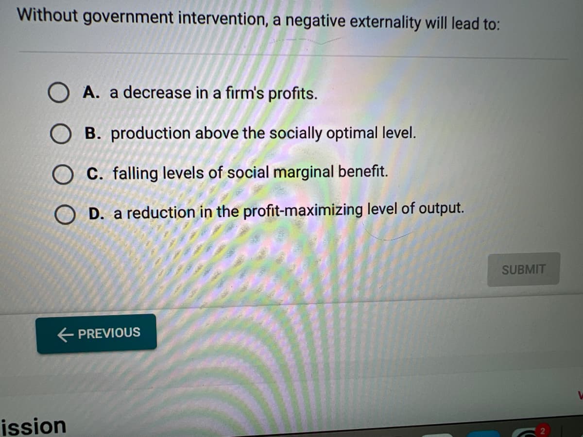 Without government intervention, a negative externality will lead to:
O A. a decrease in a firm's profits.
OB. production above the socially optimal level.
OC. falling levels of social marginal benefit.
OD. a reduction in the profit-maximizing level of output.
← PREVIOUS
ission
SUBMIT