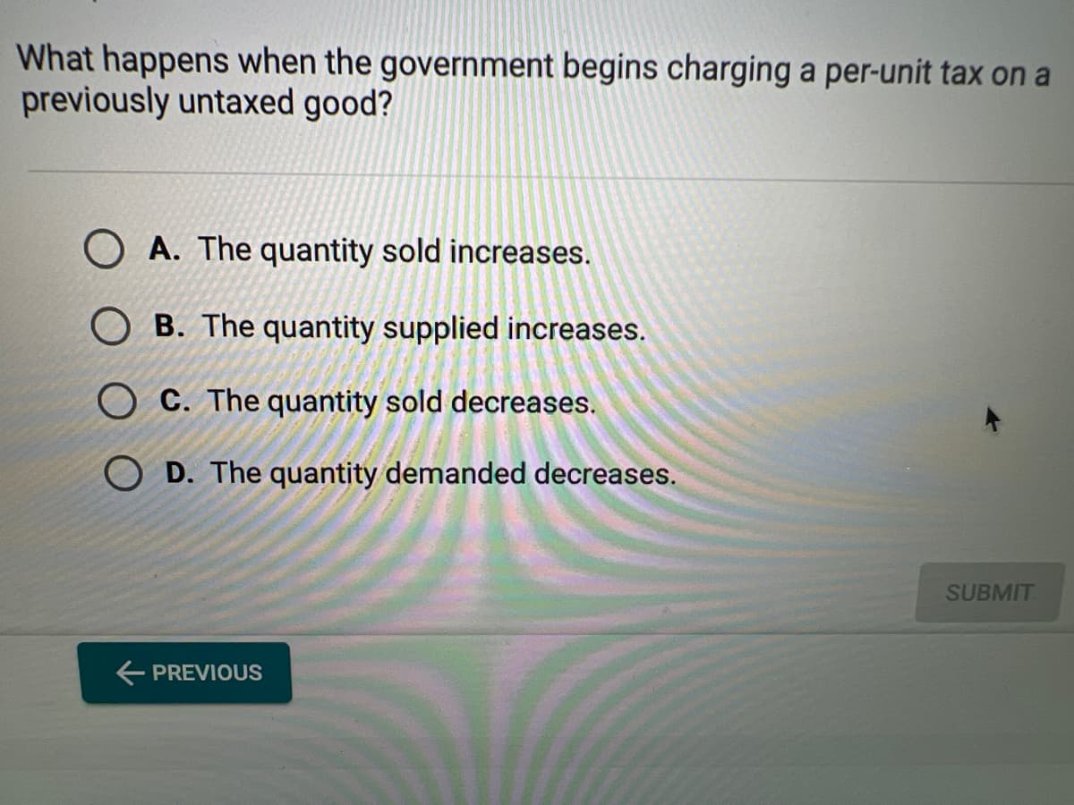 What happens when the government begins charging a per-unit tax on a
previously untaxed good?
OA. The quantity sold increases.
OB. The quantity supplied increases.
OC. The quantity sold decreases.
OD. The quantity demanded decreases.
← PREVIOUS
SUBMIT