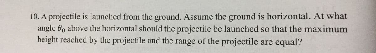 10. A projectile is launched from the ground. Assume the ground is horizontal. At what
angle 0, above the horizontal should the projectile be launched so that the maximum
height reached by the projectile and the range of the projectile are equal?
