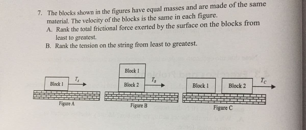 7. The blocks shown in the figures have equal masses and are made of the same
material. The velocity of the blocks is the same in each figure.
A. Rank the total frictional force exerted by the surface on the blocks from
least to greatest.
B. Rank the tension on the string from least to greatest.
Block 1
TA
TB
Tc
Block 1
Block 2
Block 1
Block 2
Figure A
Figure B
Figure C
