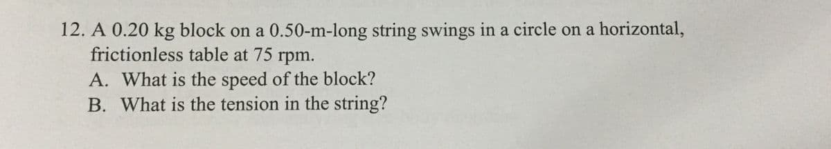 12. A 0.20 kg block on a 0.50-m-long string swings in a circle on a horizontal,
frictionless table at 75 rpm.
A. What is the speed of the block?
B. What is the tension in the string?
