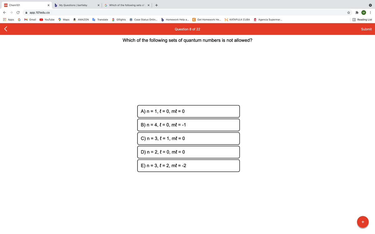 101 Chem101
b My Questions | bartleby
X G Which of the following sets of Xx +
->
app.101edu.co
M
Apps
G
M Gmail
YouTube
Maps
a AMAZON
Translate
O Gflights
Case Status Onlin...
b Homework Help a...
C Get Homework He... > KATAPULK CUBA
23 Agencia Supermar..
Reading List
Question 8 of 22
Submit
Which of the following sets of quantum numbers is not allowed?
A) n = 1, { = 0, mł = 0
B) n = 4, { = 0, mł = -1
C) n = 3, { = 1, ml = 0
%3D
D) n = 2, { = 0, mł = 0
E) n = 3, { = 2, ml = -2
+
