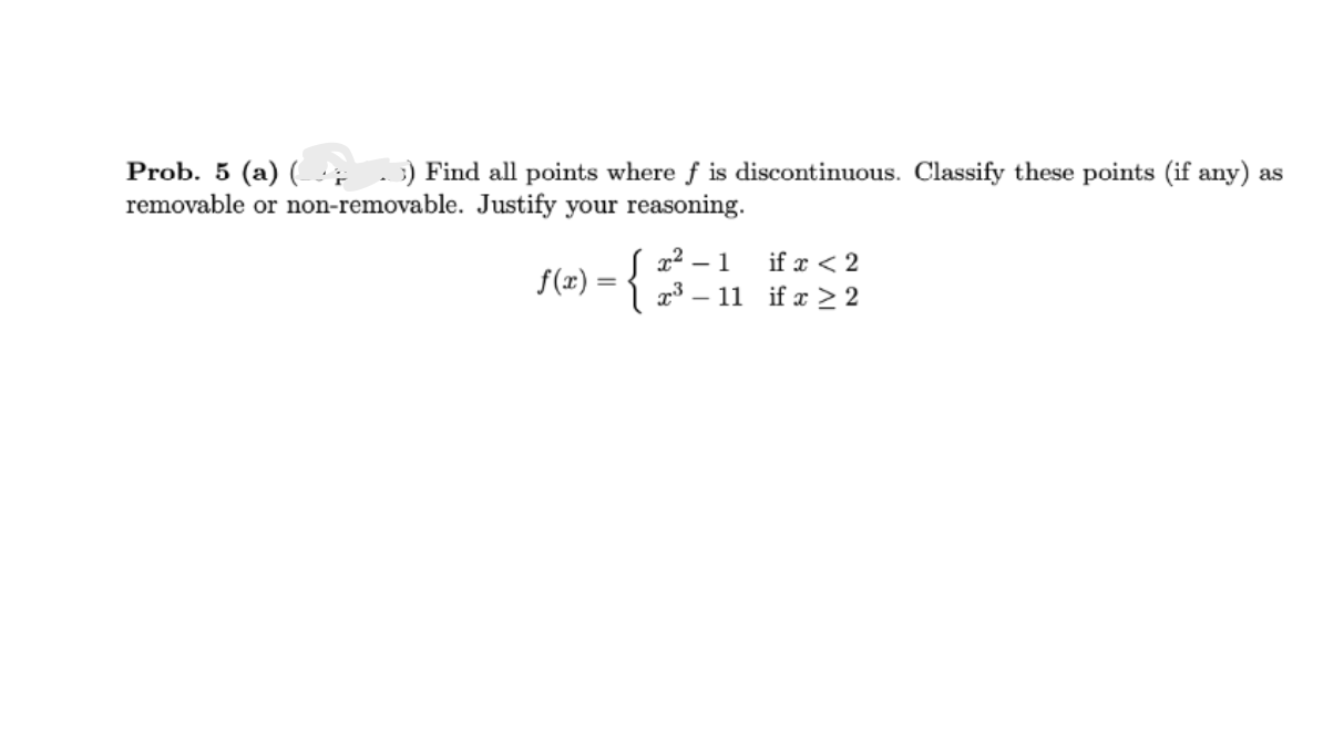 Prob. 5 (a) (3) Find all points where f is discontinuous. Classify these points (if any) as
removable or non-removable. Justify your reasoning.
f(x) = {
x².
- 1
x³-11
if x < 2
if x ≥2