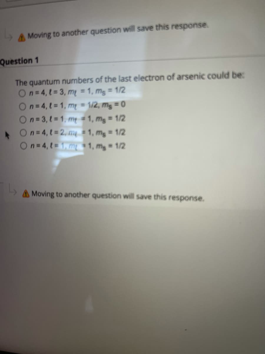 AMoving to another question will save this response.
Question 1
The quantum numbers of the last electron of arsenic could be:
On=4,t= 3, m = 1, mg = 1/2
On= 4, t= 1, m = 1/2, mg = 0
On=3,t= 1, m = 1, mg = 1/2
On=4,t=2, m # 1, mg = 1/2
On=4, t= 1, m 1, mg = 1/2
%3D
A Moving to another question will save this response.
