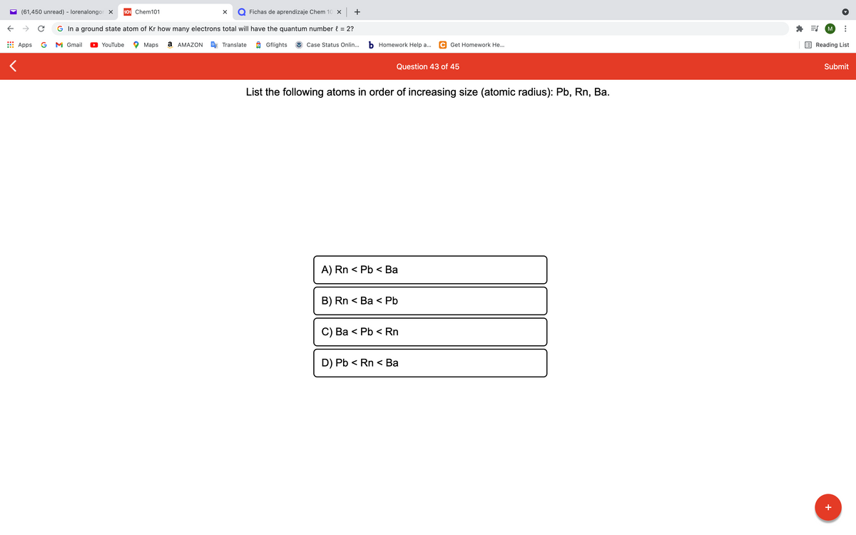 (61,450 unread) - lorenalongor x
101 Chem101
Q Fichas de aprendizaje Chem 10 x +
G In a ground state atom of Kr how many electrons total will have the quantum number { = 2?
M
Apps
G
M Gmail
YouTube
Maps
а АМAZON
Translate
O Gflights
Case Status Onlin...
b Homework Help a...
C Get Homework He...
Reading List
Question 43 of 45
Submit
List the following atoms in order of increasing size (atomic radius): Pb, Rn, Ba.
A) Rn < Pb < Ba
B) Rn < Ba < Pb
C) Ва < Pb < Rn
D) Pb < Rn < Ba
+
