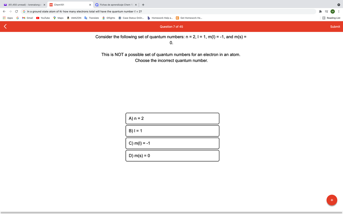 (61,450 unread) - lorenalongor x
101 Chem101
Q Fichas de aprendizaje Chem 10 x +
G In a ground state atom of Kr how many electrons total will have the quantum number { = 2?
M
Apps
G
M Gmail
YouTube
Maps
а АМAZON
Translate
9 Gflights
Case Status Onlin...
b Homework Help a...
C Get Homework He...
Reading List
Question 7 of 45
Submit
Consider the following set of quantum numbers: n = 2, 1 = 1, m(1) = -1, and m(s)% =
0.
%3D
This is NOT a possible set of quantum numbers for an electron in an atom.
Choose the incorrect quantum number.
A) n = 2
B)I = 1
%3D
C) m(1) = -1
D) m(s) = 0
%3D
+
