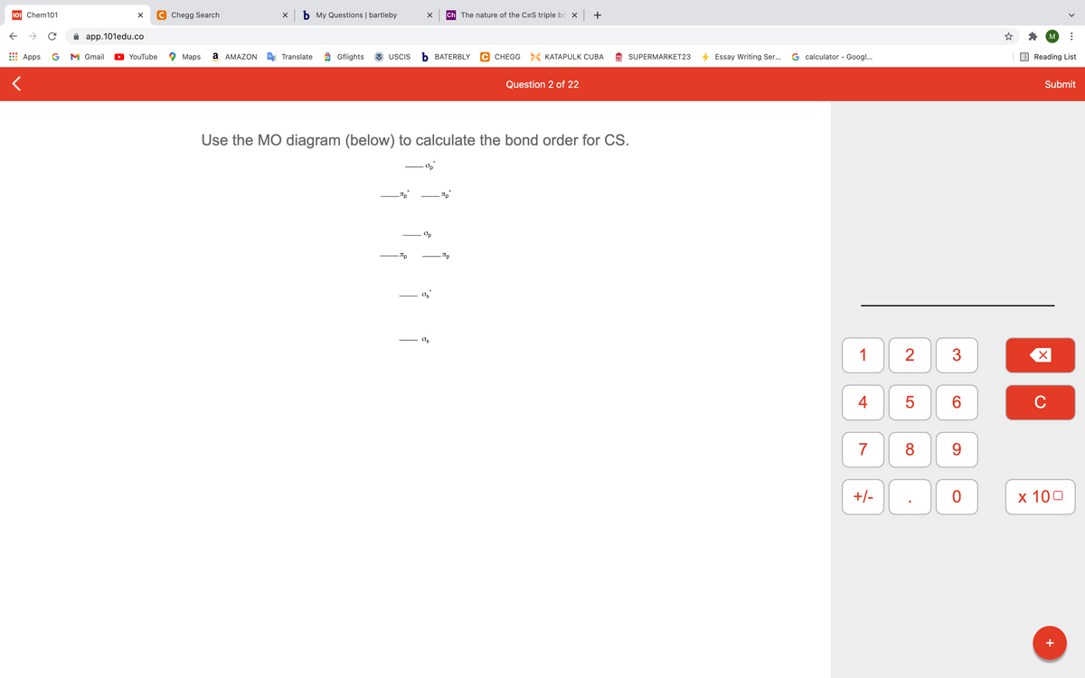 101 Chem101
C Chegg Search
X b My Questions | bartleby
Ch The nature of the C=S triple bo X
+
->
app.101edu.co
M
Apps
G
M Gmail
YouTube
Maps
a AMAZON
Translate
Gflights
USCIS
ъ ВАТERBLY
C CHEGG > KATAPULK CUBA
SUPERMARKET23
Essay Writing Ser...
G calculator - Googl...
Reading List
Question 2 of 22
Submit
Use the MO diagram (below) to calculate the bond order for CS.
Tp
Tp
Os
1
2
4
C
7
8
9
+/-
х 100
+
LO
