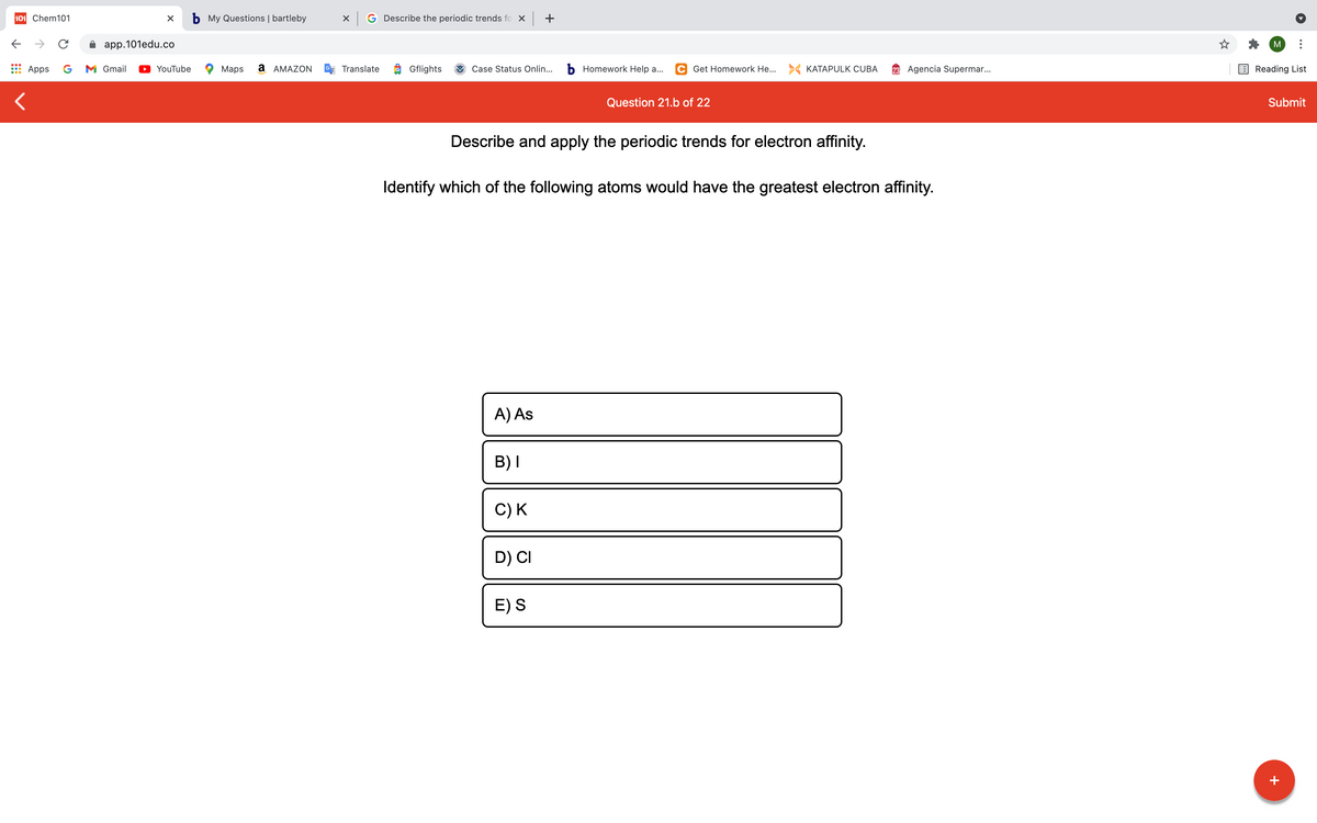 101 Chem101
b My Questions | bartleby
G Describe the periodic trends fo x +
->
app.101edu.co
M
Apps
G
M Gmail
YouTube
Maps
a AMAZON
Translate
Gflights
Case Status Onlin...
b Homework Help a...
C Get Homework He... > KATAPULK CUBA
23 Agencia Supermar..
Reading List
Question 21.b of 22
Submit
Describe and apply the periodic trends for electron affinity.
Identify which of the following atoms would have the greatest electron affinity.
A) As
B)I
C) K
D) CI
E) S
+
