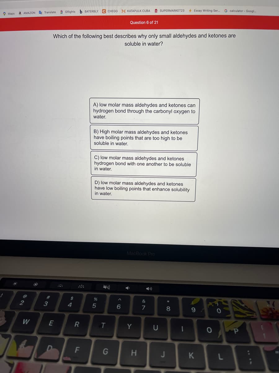 2 SUPERMARKET23
4 Essay Writing Ser.
G calculator - Googl.
A Gflights
b BATERBLY C CHEGG > KATAPULK CUBA
O Maps
a AMAZON A Translate
Question 6 of 21
Which of the following best describes why only small aldehydes and ketones are
soluble in water?
A) low molar mass aldehydes and ketones can
hydrogen bond through the carbonyl oxygen to
water.
B) High molar mass aldehydes and ketones
have boiling points that are too high to be
soluble in water.
C) low molar mass aldehydes and ketones
hydrogen bond with one another to be soluble
in water.
D) low molar mass aldehydes and ketones
have low boiling points that enhance solubility
in water.
MacBook Pro
23
2
3
4
7
8
W
E
R
Y
F
G
H.
J
K
T
