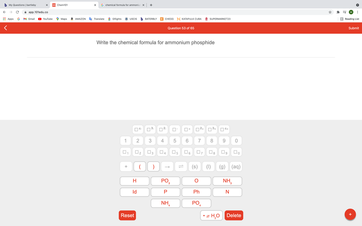 b My Questions | bartleby
101 Chem101
G chemical formula for ammoniun x +
app.101edu.co
M
Apps
G
M Gmail
YouTube
Маps
a AMAZON
Translate
Gflights
USCIS
b BATERBLY
C CHEGG > KATAPULK CUBA
SUPERMARKET23
Reading List
Question 53 of 65
Submit
Write the chemical formula for ammonium phosphide
04-
D2+
O3+
4+
+
1
3
7
8
9.
O2
O3
O4
O6
Do
(s)
(1)
(g) (aq)
+
H.
pO3
NH,
Id
Ph
NH,
PO
4
4
Reset
x H,O
Delete
+
5
2.
4+
3.
2.
