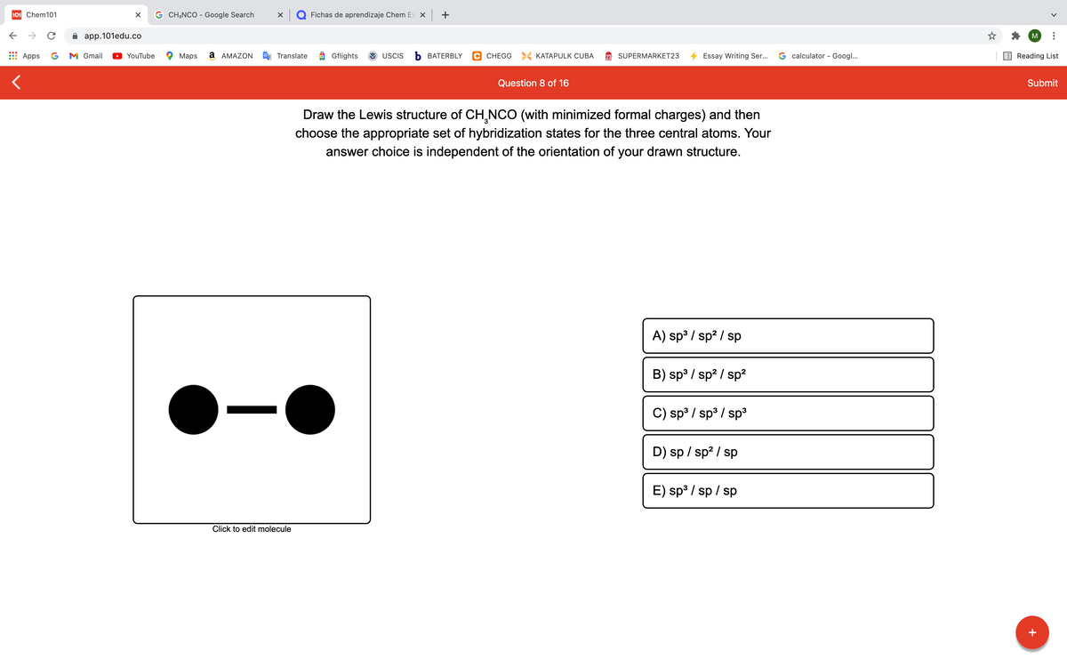 101 Chem101
G CH;NCO - Google Search
X Q Fichas de aprendizaje Chem Ex X +
app.101edu.co
M
Apps
G
M Gmail
YouTube
Maps
а АМAZON
Translate
Gflights
USCIS
Ь ВАТERBLY
C CHEGG > KATAPULK CUBA
SUPERMARKET23
Essay Writing Ser...
G calculator - Googl...
Reading List
Question 8 of 16
Submit
Draw the Lewis structure of CH,NCO (with minimized formal charges) and then
choose the appropriate set of hybridization states for the three central atoms. Your
answer choice is independent of the orientation of your drawn structure.
A) sp3 / sp? / sp
B) sp3 / sp? / sp²
C) sp3 / sp3 / sp³
D) sp / sp? / sp
E) sp³ / sp / sp
Click to edit molecule
+
