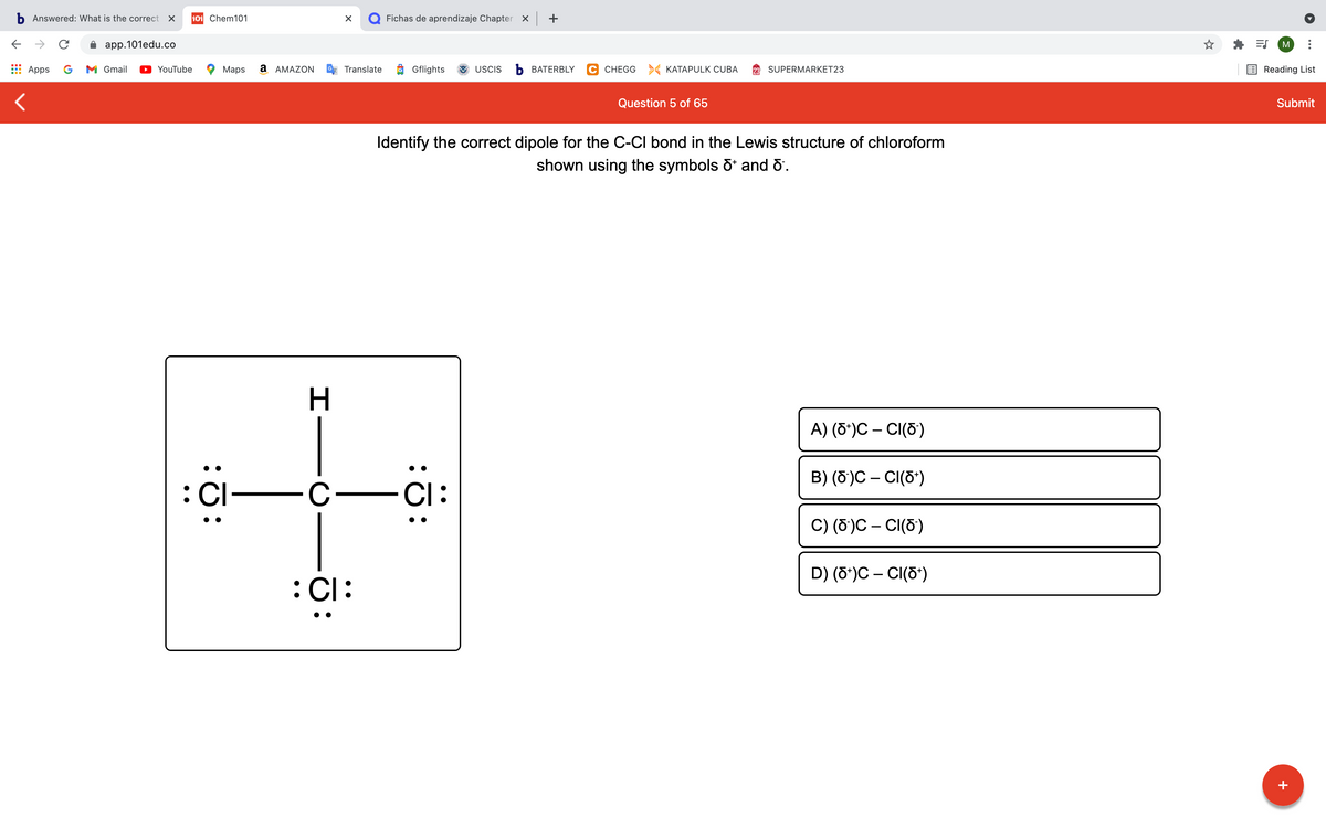 b Answered: What is the correct
101 Chem101
Q Fichas de aprendizaje Chapter x +
app.101edu.co
M
Apps
G
M Gmail
YouTube
Маps
a AMAZON
Translate
Gflights
USCIS
Ь ВАТERBLY
C CHEGG > KATAPULK CUBA
SUPERMARKET23
Reading List
Question 5 of 65
Submit
Identify the correct dipole for the C-CI bond in the Lewis structure of chloroform
shown using the symbols õ* and 6.
A) (8*)C – CI(5)
B) (6)C – CI(5*)
:Cl-
C-
CI:
C) (õ)C – CI(5)
D) (8*)C – CI(d*)
:Cl:
• •
+
エー
